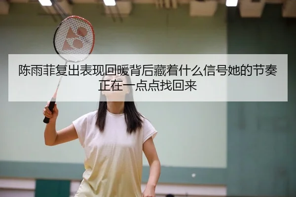 陈雨菲复出表现回暖背后藏着什么信号她的节奏正在一点点找回来