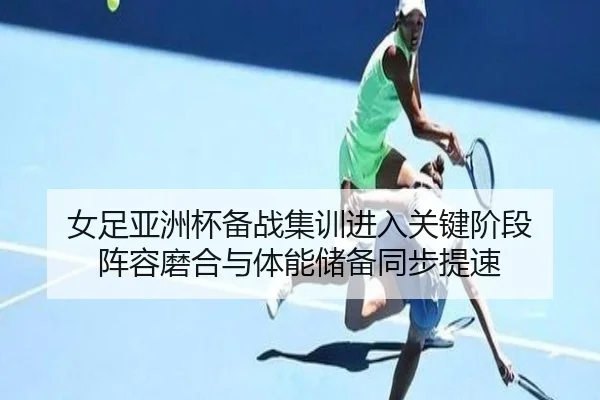 女足亚洲杯备战集训进入关键阶段 阵容磨合与体能储备同步提速